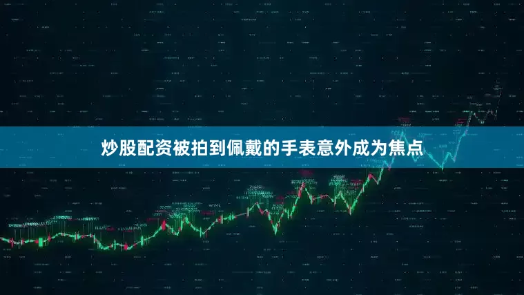 炒股配资被拍到佩戴的手表意外成为焦点