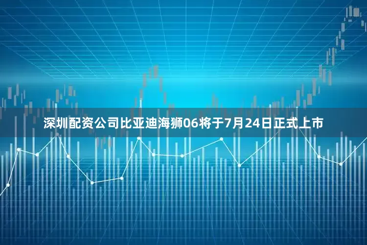 深圳配资公司比亚迪海狮06将于7月24日正式上市